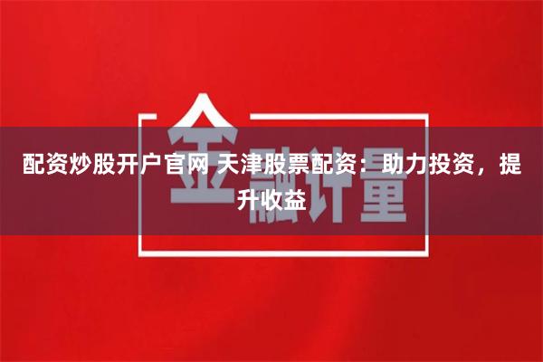 配資炒股開戶官網 天津股票配資：助力投資，提升收益