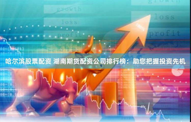哈爾濱股票配資 湖南期貨配資公司排行榜：助您把握投資先機(jī)