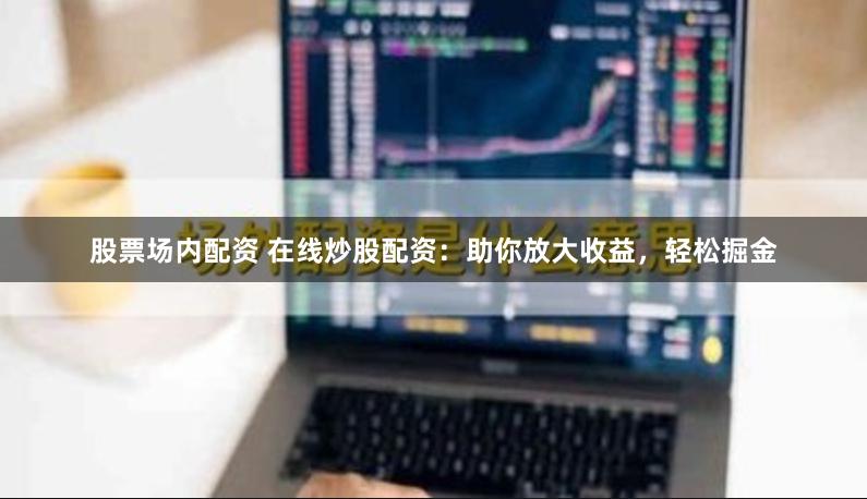 股票場內(nèi)配資 在線炒股配資：助你放大收益，輕松掘金