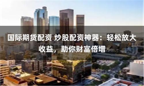 國際期貨配資 炒股配資神器：輕松放大收益，助你財富倍增