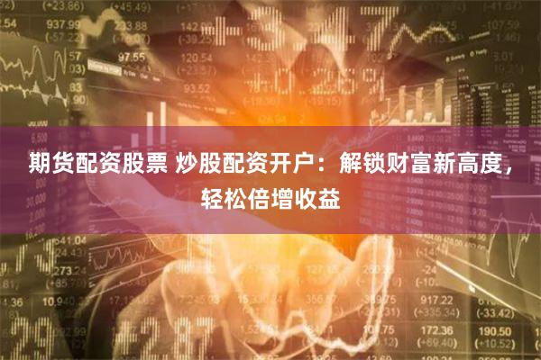 期貨配資股票 炒股配資開戶：解鎖財富新高度，輕松倍增收益