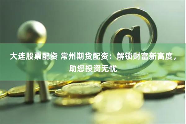 大連股票配資 常州期貨配資：解鎖財(cái)富新高度，助您投資無憂